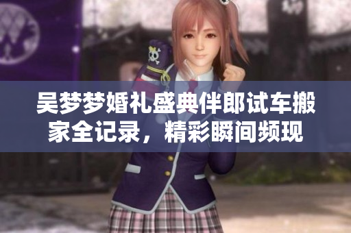 吴梦梦婚礼盛典伴郎试车搬家全记录，精彩瞬间频现