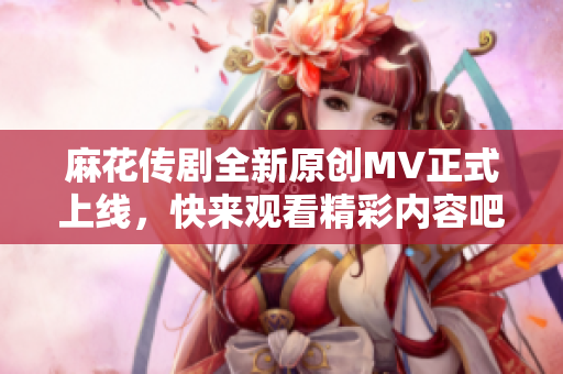 麻花传剧全新原创MV正式上线，快来观看精彩内容吧！