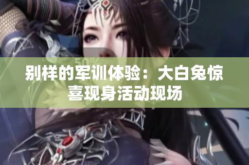 别样的军训体验：大白兔惊喜现身活动现场