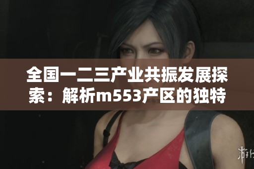 全国一二三产业共振发展探索：解析m553产区的独特之路