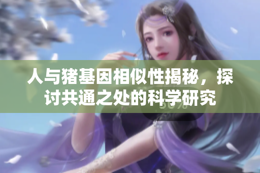 人与猪基因相似性揭秘，探讨共通之处的科学研究