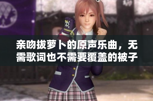 亲吻拔萝卜的原声乐曲，无需歌词也不需要覆盖的被子