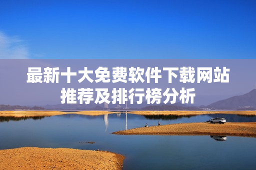 最新十大免费软件下载网站推荐及排行榜分析