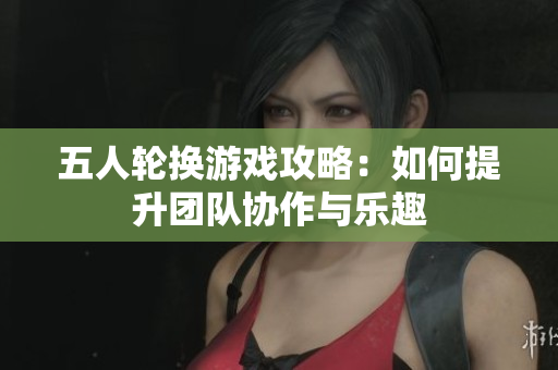 五人轮换游戏攻略：如何提升团队协作与乐趣