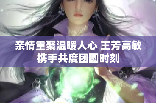 亲情重聚温暖人心 王芳高敏携手共度团圆时刻