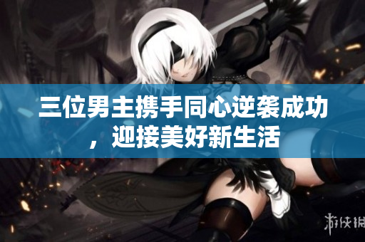 三位男主携手同心逆袭成功，迎接美好新生活