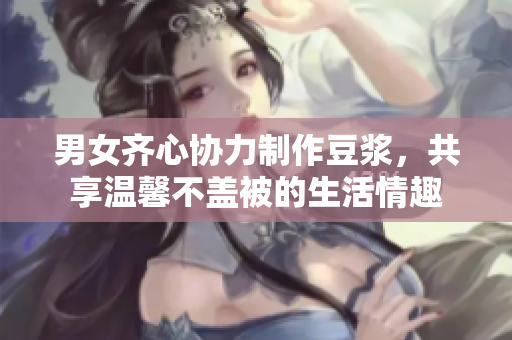 男女齐心协力制作豆浆，共享温馨不盖被的生活情趣