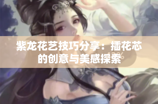 紫龙花艺技巧分享：插花芯的创意与美感探索