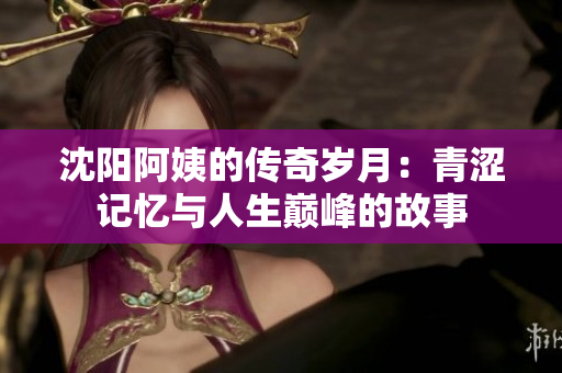 沈阳阿姨的传奇岁月：青涩记忆与人生巅峰的故事