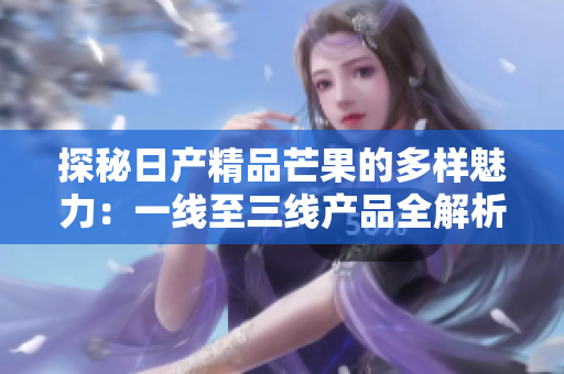 探秘日产精品芒果的多样魅力：一线至三线产品全解析