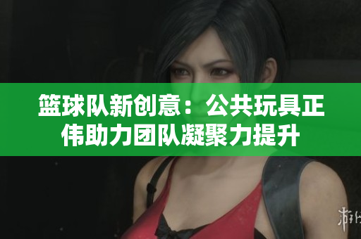 篮球队新创意：公共玩具正伟助力团队凝聚力提升