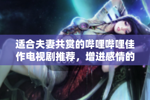 适合夫妻共赏的哔哩哔哩佳作电视剧推荐，增进感情的好选择