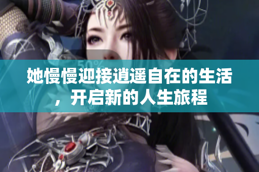 她慢慢迎接逍遥自在的生活，开启新的人生旅程