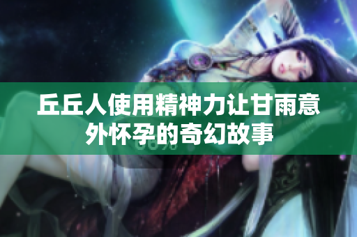 丘丘人使用精神力让甘雨意外怀孕的奇幻故事