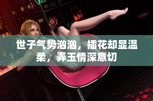 世子气势汹汹，插花却显温柔，弄玉情深意切
