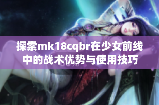 探索mk18cqbr在少女前线中的战术优势与使用技巧