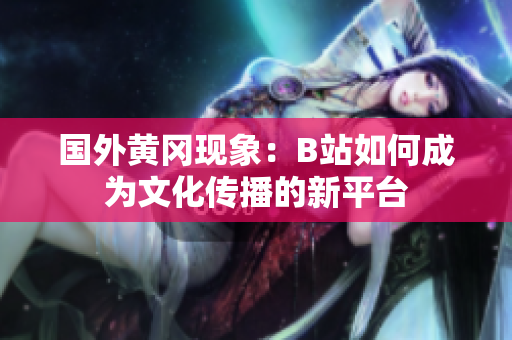 国外黄冈现象：B站如何成为文化传播的新平台