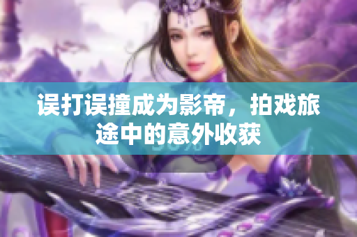 误打误撞成为影帝，拍戏旅途中的意外收获