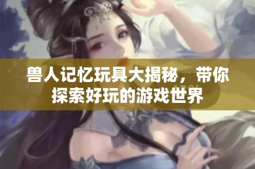 兽人记忆玩具大揭秘，带你探索好玩的游戏世界