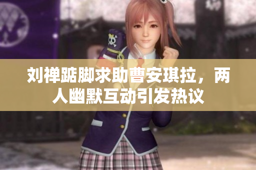 刘禅踮脚求助曹安琪拉，两人幽默互动引发热议