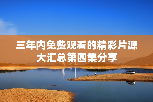 三年内免费观看的精彩片源大汇总第四集分享