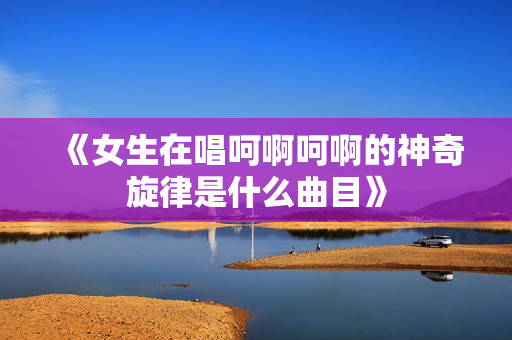 《女生在唱呵啊呵啊的神奇旋律是什么曲目》