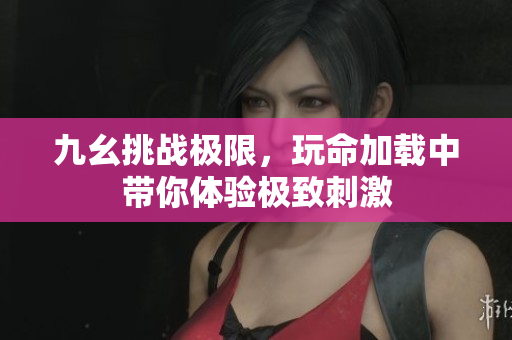 九幺挑战极限，玩命加载中带你体验极致刺激