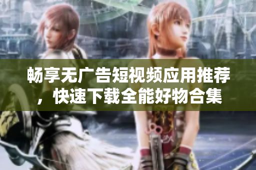 畅享无广告短视频应用推荐，快速下载全能好物合集