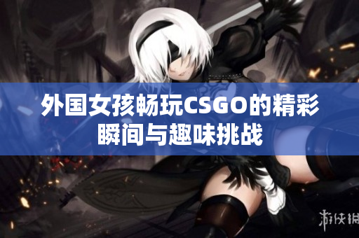 外国女孩畅玩CSGO的精彩瞬间与趣味挑战