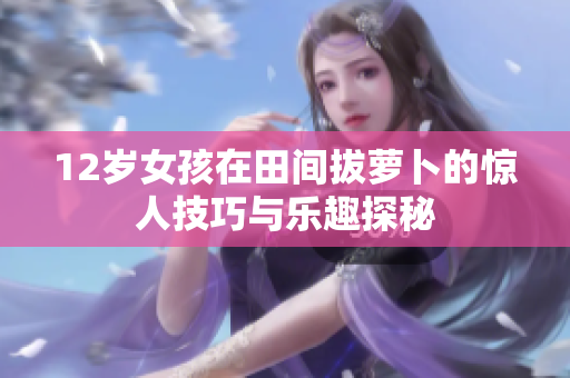 12岁女孩在田间拔萝卜的惊人技巧与乐趣探秘