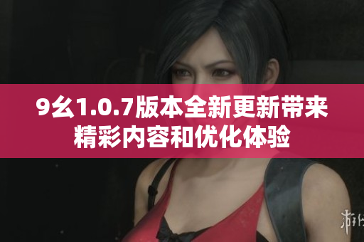 9幺1.0.7版本全新更新带来精彩内容和优化体验
