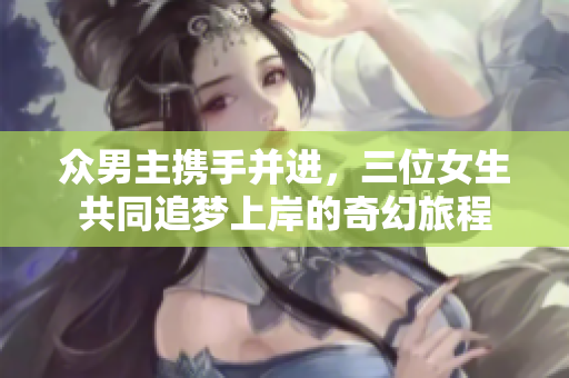 众男主携手并进，三位女生共同追梦上岸的奇幻旅程