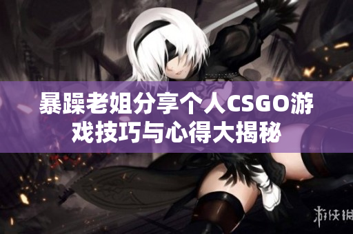 暴躁老姐分享个人CSGO游戏技巧与心得大揭秘