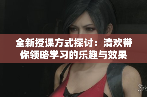 全新授课方式探讨：清欢带你领略学习的乐趣与效果