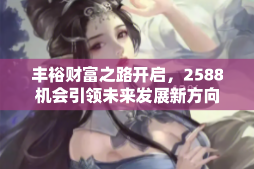 丰裕财富之路开启，2588机会引领未来发展新方向