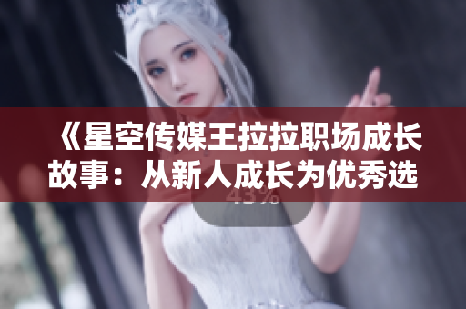 《星空传媒王拉拉职场成长故事：从新人成长为优秀选手》