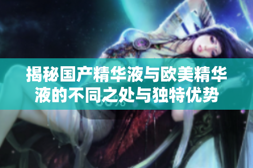 揭秘国产精华液与欧美精华液的不同之处与独特优势
