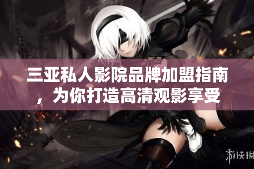 三亚私人影院品牌加盟指南，为你打造高清观影享受
