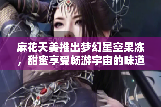 麻花天美推出梦幻星空果冻，甜蜜享受畅游宇宙的味道