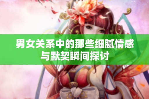 男女关系中的那些细腻情感与默契瞬间探讨