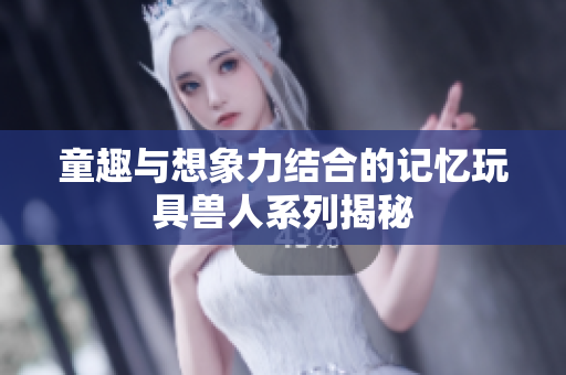 童趣与想象力结合的记忆玩具兽人系列揭秘
