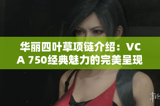 华丽四叶草项链介绍：VCA 750经典魅力的完美呈现