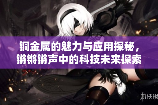 铜金属的魅力与应用探秘，锵锵锵声中的科技未来探索