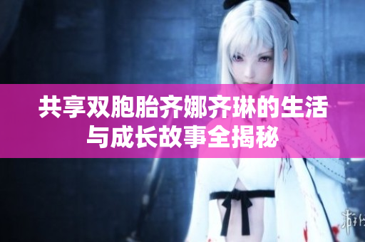 共享双胞胎齐娜齐琳的生活与成长故事全揭秘