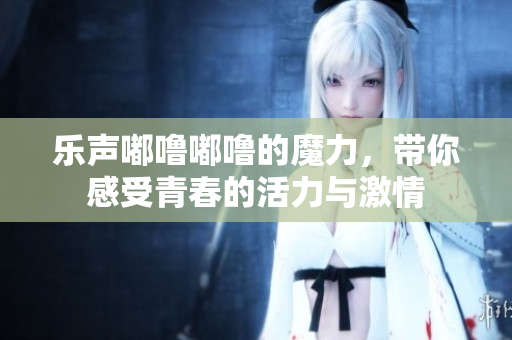 乐声嘟噜嘟噜的魔力，带你感受青春的活力与激情