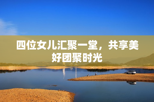 四位女儿汇聚一堂，共享美好团聚时光