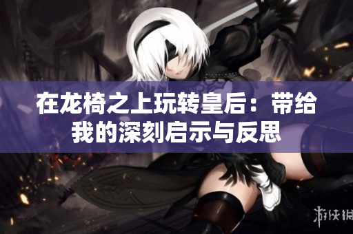 在龙椅之上玩转皇后：带给我的深刻启示与反思