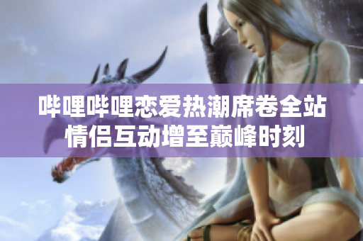 哔哩哔哩恋爱热潮席卷全站 情侣互动增至巅峰时刻