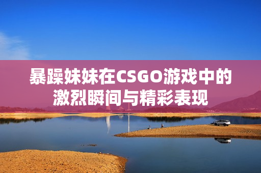 暴躁妹妹在CSGO游戏中的激烈瞬间与精彩表现