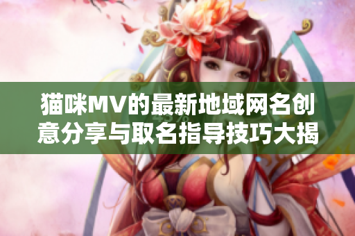 猫咪MV的最新地域网名创意分享与取名指导技巧大揭秘